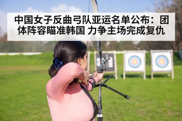 中国女子反曲弓队亚运名单公布：团体阵容瞄准韩国 力争主场完成复仇